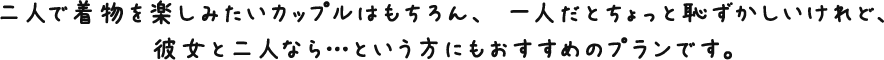 二人で着物を楽しみたいカップルはもちろん、 一人だとちょっと恥ずかしいけれど、彼女と二人なら…という方にもおすすめのプランです。