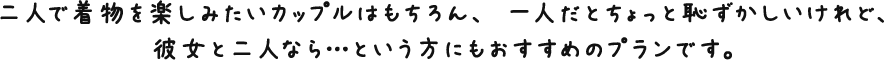 二人で着物を楽しみたいカップルはもちろん、 一人だとちょっと恥ずかしいけれど、彼女と二人なら…という方にもおすすめのプランです。